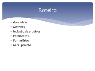 do – while 
Matrizes 
Inclusão de arquivos 
Parâmetros 
Formulários 
Mini - projeto 
Roteiro  