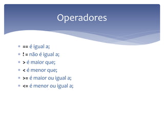 == é igual a; 
! = não é igual a; 
> é maior que; 
< é menor que; 
>= é maior ou igual a; 
<= é menor ou igual a; 
Operadores  