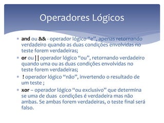 and ou && - operador lógico “e”, apenas retornando verdadeiro quando as duas condições envolvidas no teste forem verdadeiras; 
or ou | | operador lógico “ou”, retornando verdadeiro quando uma ou as duas condições envolvidas no teste forem verdadeiras; 
 ! operador lógico “não”, invertendo o resultado de um teste ; 
xor – operador lógico “ou exclusivo” que determina se uma de duas condições é verdadeira mas não ambas. Se ambas forem verdadeiras, o teste final será falso. 
Operadores Lógicos  