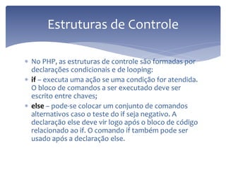 No PHP, as estruturas de controle são formadas por declarações condicionais e de looping: 
if – executa uma ação se uma condição for atendida. O bloco de comandos a ser executado deve ser escrito entre chaves; 
else – pode-se colocar um conjunto de comandos alternativos caso o teste do if seja negativo. A declaração else deve vir logo após o bloco de código relacionado ao if. O comando if também pode ser usado após a declaração else. 
Estruturas de Controle  