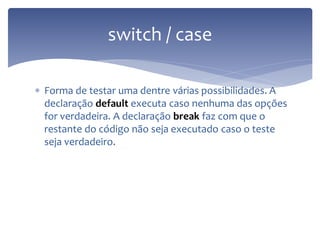 Forma de testar uma dentre várias possibilidades. A declaração default executa caso nenhuma das opções for verdadeira. A declaração break faz com que o restante do código não seja executado caso o teste seja verdadeiro. 
switch / case  