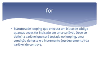 Estrutura de looping que executa um bloco de código quantas vezes for indicado em uma variável. Deve-se definir a variável que será testada no looping, uma condição de teste e o incremento (ou decremento) da variável de controle. 
for  