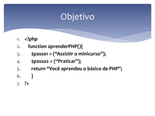 1.<?php 
2. function aprenderPHP(){ 
3. $passo1 = (“Assistir o minicurso”); 
4. $passo2 = (“Praticar”); 
5. return “Você aprendeu o básico de PHP”; 
6. } 
7.?> 
Objetivo  