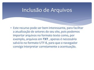 Este recurso pode ser bem interessante, para facilitar a atualização de setores do seu site, pois podemos importar arquivos no formato texto como, por exemplo, arquivos em TXT , apenas é necessário salvá-lo no formato UTF-8, para que o navegador consiga interpretar corretamente a acentuação. 
Inclusão de Arquivos  