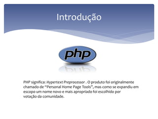 Introdução 
PHP significa: Hypertext Preprocessor . O produto foi originalmente 
chamado de “Personal Home Page Tools”, mas como se expandiu em 
escopo um nome novo e mais apropriado foi escolhido por 
votação da comunidade. 
 