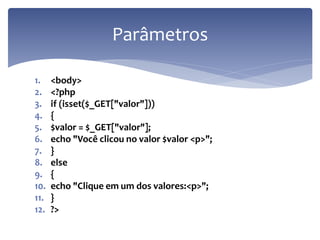 1.<body> 
2.<?php 
3.if (isset($_GET["valor"])) 
4.{ 
5.$valor = $_GET["valor"]; 
6.echo "Você clicou no valor $valor <p>"; 
7.} 
8.else 
9.{ 
10.echo "Clique em um dos valores:<p>"; 
11.} 
12.?> 
Parâmetros  