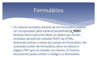 Os valores enviados através de um formulário podem ser recuperados pela variável predefinida $_POST. Através dela é possível obter os dados que foram enviados através do método POST do HTML, bastando indicar o nome do campo do formulário. No comando action do formulário, deve-se indicar a página PHP que irá receber os valores. O mesmo documento pode conter o código e o formulário. 
Formulários  