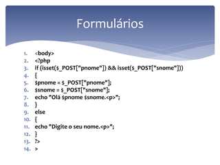 1.<body> 
2.<?php 
3.if (isset($_POST["pnome"]) && isset($_POST["snome"])) 
4.{ 
5.$pnome = $_POST["pnome"]; 
6.$snome = $_POST["snome"]; 
7.echo "Olá $pnome $snome.<p>"; 
8.} 
9.else 
10.{ 
11.echo "Digite o seu nome.<p>"; 
12.} 
13.?> 
14.> 
Formulários  