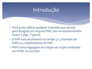 Você pode utilizar qualquer extensão que desejar para designar um arquivo PHP, mas os recomendados foram *.php , *.phtml. 
O PHP está atualmente na versão 5.x, chamado de PHP5 ou, simplesmente de PHP. 
PHP é uma linguagem de criação de scripts embutida em HTML no servidor. 
Introdução  