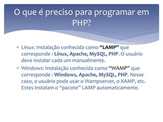 Linux: Instalação conhecida como “LAMP” que corresponde : Linux, Apache, MySQL, PHP. O usuário deve instalar cada um manualmente. 
Windows: Instalação conhecida como “WAMP” que corresponde : Windows, Apache, MySQL, PHP. Nesse caso, o usuário pode usar o Wampserver, o XAMP, etc. Estes instalam o “pacote” LAMP automaticamente. 
O que é preciso para programar em PHP?  