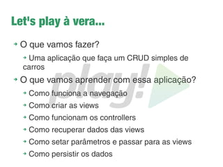 Instalando o Play – Linux
Pré-requisito: JDK instalado.
➔
Faça o download do Play - http://www.playframework.org/
(Nesse minicurso é usada a versão 2.2.3)
➔
Descompacte em diretório de sua preferência e para facilitar, renomeie a
pasta para apenas 'play'
➔
Torne o play executável digitando no terminal o comando:
➔
chmod a+X $caminhodoplay/play
➔
Adicione o Play no path:
1. Abra o arquivo com o comando: sudo gedit ~/.bashrc
2. No final do arquivo adicione a linha: export
PATH=$PATH:/caminhodoplay/play
3. Salve o arquivo e no terminal execute o comando: source ~/.bashrc
➔
Execute o play no terminal com o comando: play
➔
Have fun!!
 