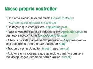 Como funciona a navegação?
➔
Tudo concentrado em um único arquivo: conf/routes
➔
A configuração é feita em 3 partes:
1. Método HTTP (GET ou POST)
2. URL da aplicação
3. Action que vai tratar a requisição
Exemplo:
GET /home controllers.Application.index()
➔
Ao digitar localhost:9000/home será executado o
código que está no action index() de Application
 