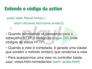 Como funcionam as views?
➔
Simples html
➔
Deve seguir o padrão: nomedoarquivo.scala.html
➔
Deve ser colocado dentro do pacote app/views
➔
Mas por quê esse nome escala no nome?
➔
O Play utiliza Scala para escrita de páginas dinâmicas
➔
O JSP tem EL, o Play tem Scala.
➔
O play transforma a view numa classe, ou seja, no Play,
as views também são compiladas. Vantagens?
 