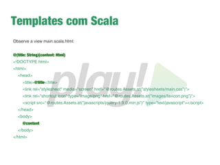Renderizando a view
➔
A seguir, vamos entender melhor o funcionamento dos
controllers, mas, por enquanto, vá no Application.java e
mude isso:
return ok(index.render("Your new application is ready."));
para isso:
return ok(views.html.home.render());
➔
Ignore os erros do Eclipse e acesse novamente a
aplicação
➔
Dê um F5 na pasta do projeto no Eclipse para os erros
sumirem
 