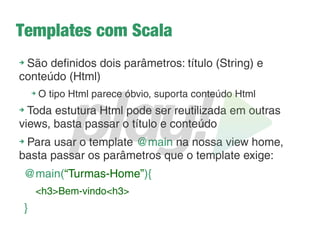 Como funcionam os controllers?
➔
Ficam em app/controllers
➔
Herdam da classe Controller do Play
➔
Obs: Cuidado com os imports, o pacote play.api é do Scala. No
mundo Java usamos sempre play.mvc
➔
São acionados para fazer alguma operação antes de
renderizar uma view
➔
Seus métodos seguem 3 regras:
1. Devem ser públicos
2. Devem ser estáticos
3. Retornam um objeto do tipo Result (ou uma subclasse dele)
 
