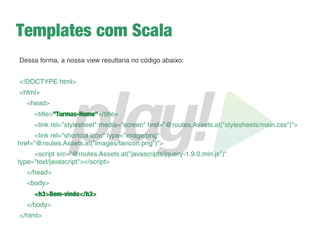 Nosso próprio controller
➔
Crie uma classe Java chamada CarrosController
➔
Lembre-se das regras de um controller!
➔
Desfaça o que você fez em Application.java
➔
Faça o mesmo que você tinha feito em Application.java
só que agora no controller CarrosController.java
➔
Altere a rota da página inicial padrão do Play para que
só seja exibida quando o usuário acessar /play
➔
Troque o nome da action index() para home()
➔
Adicione uma rota para que quando o usuário acesse a
raiz da aplicação direcione para a action home()
 