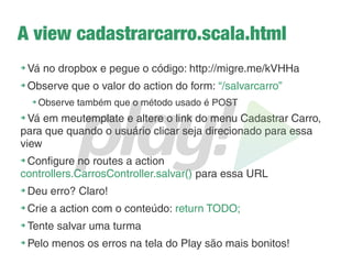 Passando parâmetros para as views
➔
O método render(), que é gerado quando a view é
compilada, é dinâmico, portanto:
➔
0 parâmetros na view, 0 parâmetro no render()
➔
1 parâmetro na view, 1 parâmetro no render()
➔
2 parâmetros na view, 2 parâmetros no render()
➔
Tudo é definido primeiramente na view
➔
E como eu adiciono um parâmetro na view?
➔
Usando Scala!
 