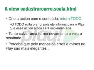 Passando parâmetros para as views
➔
Vou ter que aprender Scala? Não... Só o básico! E
acredite... É muito fácil!
➔
Tudo em Scala começa com @ assim como em PHP
começa com <?
➔
Para definir um parâmetro é usada essa sintaxe:
@(nomedoparametro:tipo)
➔
E se caso precisar de mais de um?
@(nomedoparametro:tipo)(outro:tipo)
 