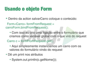 A view cadastrarcarro.scala.html
➔
Vá no dropbox e pegue o código: http://migre.me/kVHHa
➔
Observe que o valor do action do form: “/salvarcarro”
➔
Observe também que o método usado é POST
➔
Vá em meutemplate e altere o link do menu Cadastrar Carro,
para que quando o usuário clicar seja direcionado para essa
view
➔
Configure no routes a action
controllers.CarrosController.salvar() para essa URL
➔
Deu erro? Claro!
➔
Crie a action com o conteúdo: return TODO;
➔
Tente salvar uma turma
➔
Pelo menos os erros na tela do Play são mais bonitos!
 