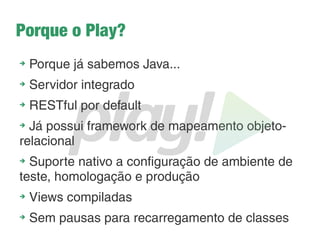 O que é o Play?
➔
Criado pela em 2007 pela Znexity, posteriormente
absolvido pela Typesafe
➔
Baseado na arquitetura WOA
➔
Propõe simplicidade, produtividade, performance e
escalabilidade
➔
Um framework que redefine o desenvolvimento web
com Java
➔ Também dá suporte ao Scala
➔
Curva de aprendizado muito baixa
➔
Usufrui de todo o poder da Java Virtual Machine!
➔
Fortemente inspirado no Rails e no Django
 