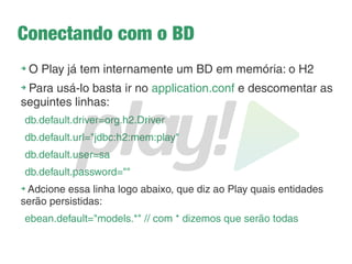 Recuperando dados do formulário
➔
Na action salva() recupere o request:
Request request = request();
➔
Recupere o parâmetro, por exemplo, o nome, e
imprima no console do Play:
System.out.println(
request.body().asFormUrlEncoded().get("marca")[0]);
➔
Teste para outros parâmetros
 