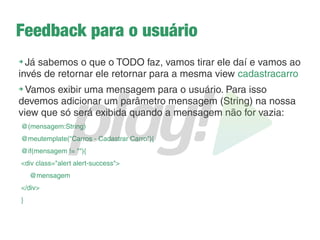 Usando o objeto Form
➔
Esse objeto recupera os dados de um formulário de
maneira mais amigável
➔
Recupera todos os dados do formulário
➔
Crie uma variável global no Controller:
private static Form<Carro> carroForm = Form.form(Carro.class);
É um formulário
que contém
carros
Aqui é criado usando um objeto Form
Um formulário já com todos os
Atributos da classe Carro
 