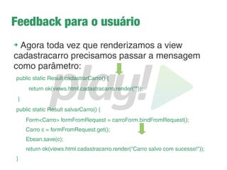 Usando o objeto Form
➔
Dentro da action salvarCarro coloque o conteúdo:
Form<Carro> formFromRequest = carroForm.bindFromRequest();
➔
Com isso eu crio uma ligação entre o formulário que
criamos como variável global com o que virá do request
Carro c = formFromRequest.get();
➔
Aqui simplesmente instanciamos um carro com os valores do
formulário vindo do request
➔
Dê um print nos atributos
System.out.println(c.getNome());
 