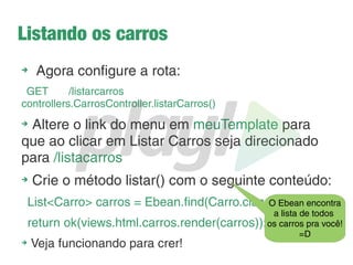 Conectando com o BD
➔
O Play já tem internamente um BD em memória: o H2
➔
Para usá-lo basta ir no application.conf e descomentar
as seguintes linhas:
db.default.driver=org.h2.Driver
db.default.url="jdbc:h2:mem:play"
db.default.user=sa
db.default.password=""
➔
Adcione essa linha logo abaixo, que diz ao Play quais
entidades serão persistidas:
ebean.default="models.*" // com * dizemos que serão todas
 