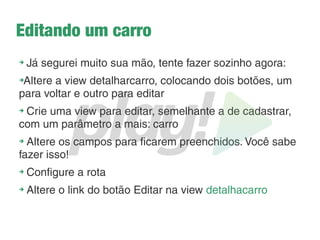 Feedback para o usuário
➔
Já sabemos o que o TODO faz, vamos tirar ele daí e
vamos ao invés de retornar ele retornar para a mesma
view cadastracarro
➔
Vamos exibir uma mensagem para o usuário. Para isso
devemos adicionar um parâmetro mensagem (String)
na nossa view que só será exibida quando a mensagem
não for vazia:
@(mensagem:String)
@meutemplate("Carros - Cadastrar Carro"){
@if(mensagem != ""){
<div class="alert alert-success">
@mensagem
</div>
}
 