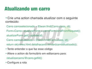Feedback para o usuário
➔
Agora toda vez que renderizamos a view cadastracarro
precisamos passar a mensagem como parâmetro:
public static Result cadastrarCarro() {
return ok(views.html.cadastracarro.render(""));
}
public static Result salvarCarro() {
Form<Carro> formFromRequest = carroForm.bindFromRequest();
Carro c = formFromRequest.get();
Ebean.save(c);
return ok(views.html.cadastracarro.render("Carro salvo com sucesso!"));
}
 