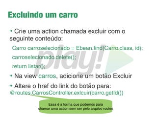 Listando os carros
➔
Crie uma view chamada carros.scala.html, esta view
precisa receber um parâmetro concorda?
➔
Em Java temos List<Carro>, em Scala, temos
List[Carro]
➔
Vamos exibir os dados em forma de tabela. Ops! Parece
que vamos ter que iterar sobre a nossa lista. E agora,
como faz?
@for(carro <- carros) {
<tr>
<td>@carro.getId()</td>
<td>@carro.getModelo()</td>
<td>@carro.getMarca()</td>
</tr>
Isso parece um
foreach e funciona
exatamente como um...
 