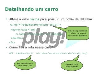 Detalhando um carro
➔
Altere a view carros para possuir um botão de detalhar
<a href="/detalhacarro/@carro.getId()">
<button class="btn">
<i class="icon-search"></i> Detalhar
</button>
</a>
➔
Como fica a rota nesse caso?
GET /detalhacarro/:id controllers.CarrosController.detalhaCarro(id: Long)
Estamos passando
o id do carro que
queremos detalhar
Vou receber um id
Junto com a URL
Passando o id
para a action
 
