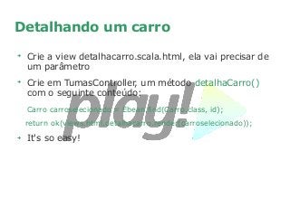 Detalhando um carro
➔
Crie a view detalhacarro.scala.html, ela vai precisar de
um parâmetro
➔
Crie em TumasController, um método detalhaCarro()
com o seguinte conteúdo:
Carro carroselecionado = Ebean.find(Carro.class, id);
return ok(views.html.detalhacarro.render(carroselecionado));
➔
It's so easy!
 