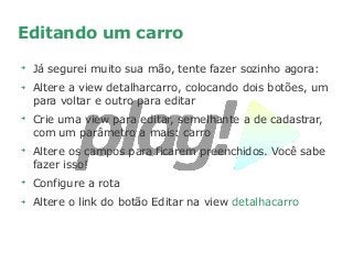 Editando um carro
➔
Já segurei muito sua mão, tente fazer sozinho agora:
➔
Altere a view detalharcarro, colocando dois botões, um
para voltar e outro para editar
➔
Crie uma view para editar, semelhante a de cadastrar,
com um parâmetro a mais: carro
➔
Altere os campos para ficarem preenchidos. Você sabe
fazer isso!
➔
Configure a rota
➔
Altere o link do botão Editar na view detalhacarro
 