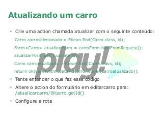 Atualizando um carro
➔
Crie uma action chamada atualizar com o seguinte conteúdo:
Carro carroselecionado = Ebean.find(Carro.class, id);
Form<Carro> atualizarForm = carroForm.bindFromRequest();
atualizarForm.get().update(id);
Carro carroatualizado = Ebean.find(Carro.class, id);
return ok(views.html.detalhacarro.render(carroatualizado));
➔
Tente entender o que faz esse código
➔
Altere o action do formulário em editarcarro para:
/atualizarcarro/@carro.getId()
➔
Configure a rota
 