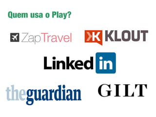 Porque o Play?
➔
Desenvolvimento amigável: simples, produtivo e
divertido
➔
Suporte a programação assíncrona
➔
Pode ser usado em aplicações Real Time
➔
Suporte a tecnologias: HTML5, LESS, CoffeScript,
Websocket, etc
➔
Gerenciador de dependências integrado - SBT
➔
Ambiente performático e escalável
➔
Traz de forma nativa suporte a testes (JUnit, Selenium,
etc)
 