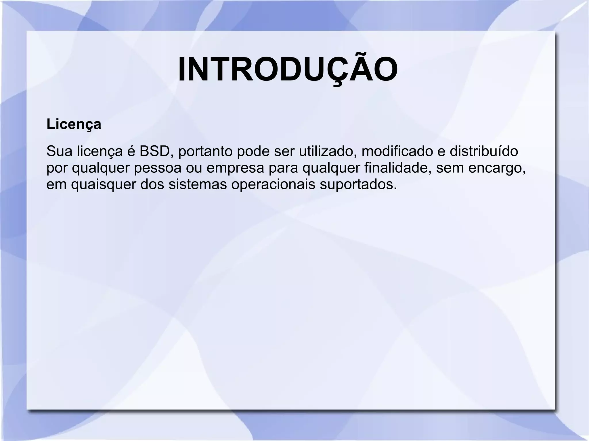 INTRODUÇÃO
Licença
Sua licença é BSD, portanto pode ser utilizado, modificado e distribuído
por qualquer pessoa ou empresa para qualquer finalidade, sem encargo,
em quaisquer dos sistemas operacionais suportados.

 