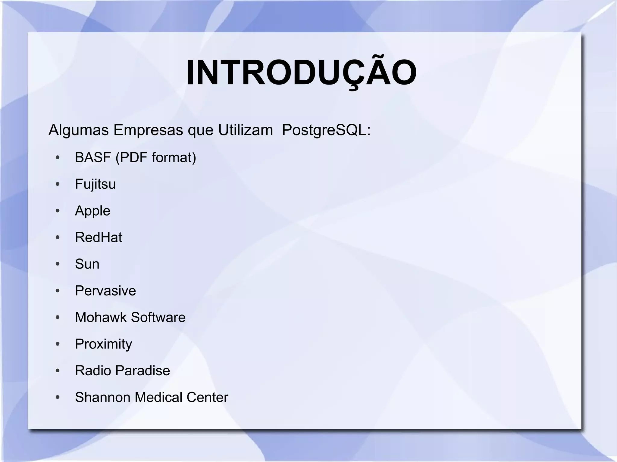 INTRODUÇÃO
Algumas Empresas que Utilizam PostgreSQL:
●

BASF (PDF format)

●

Fujitsu

●

Apple

●

RedHat

●

Sun

●

Pervasive

●

Mohawk Software

●

Proximity

●

Radio Paradise

●

Shannon Medical Center

 