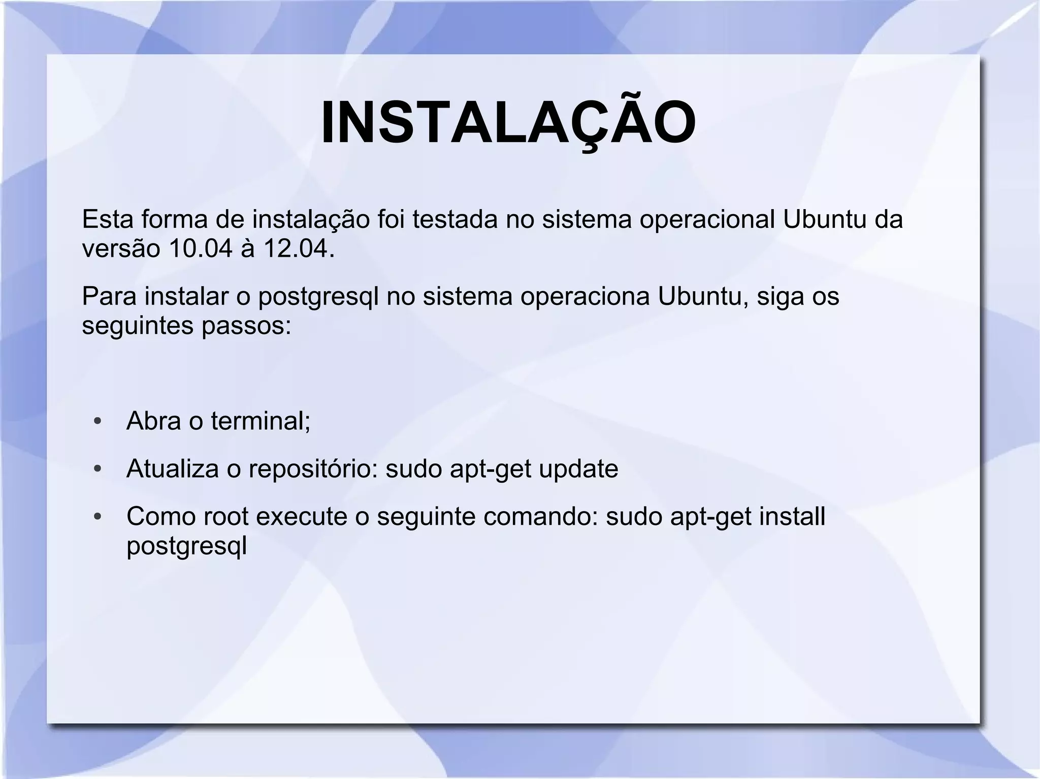 INSTALAÇÃO
Esta forma de instalação foi testada no sistema operacional Ubuntu da
versão 10.04 à 12.04.
Para instalar o postgresql no sistema operaciona Ubuntu, siga os
seguintes passos:

●

Abra o terminal;

●

Atualiza o repositório: sudo apt­get update

●

Como root execute o seguinte comando: sudo apt­get install
postgresql

 