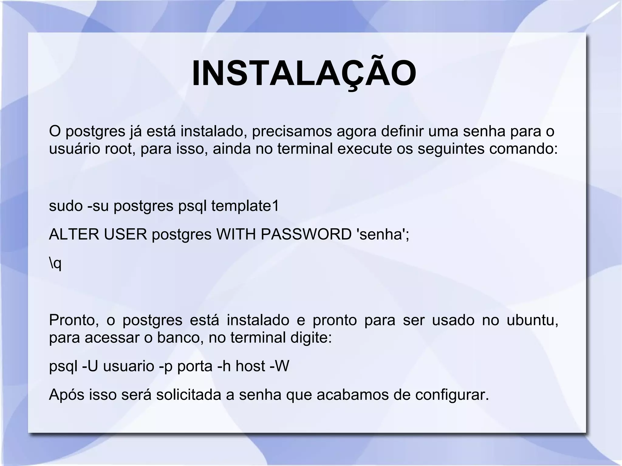 INSTALAÇÃO
O postgres já está instalado, precisamos agora definir uma senha para o
usuário root, para isso, ainda no terminal execute os seguintes comando:

sudo ­su postgres psql template1
ALTER USER postgres WITH PASSWORD 'senha';
q

Pronto, o postgres está instalado e pronto para ser usado no ubuntu,
para acessar o banco, no terminal digite:
psql ­U usuario ­p porta ­h host ­W
Após isso será solicitada a senha que acabamos de configurar.

 