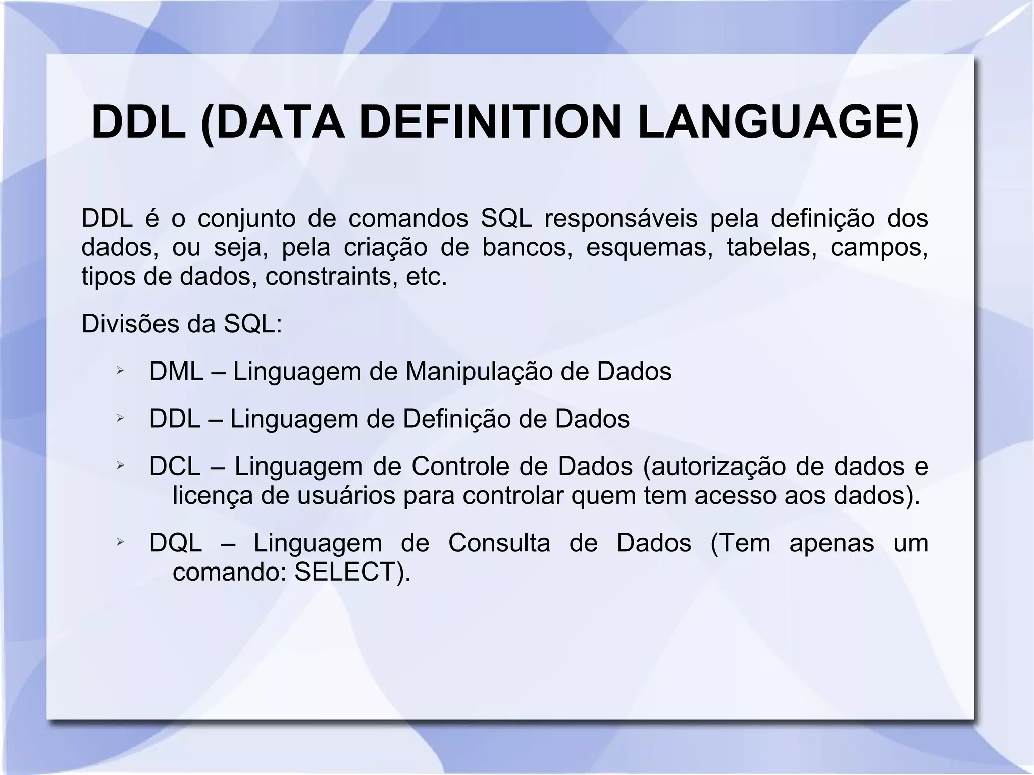 DDL (DATA DEFINITION LANGUAGE)
DDL é o conjunto de comandos SQL responsáveis pela definição dos
dados, ou seja, pela criação de bancos, esquemas, tabelas, campos,
tipos de dados, constraints, etc.
Divisões da SQL:
➢

DML – Linguagem de Manipulação de Dados

➢

DDL – Linguagem de Definição de Dados

➢

➢

DCL – Linguagem de Controle de Dados (autorização de dados e
licença de usuários para controlar quem tem acesso aos dados).
DQL – Linguagem de Consulta de Dados (Tem apenas um
comando: SELECT).

 