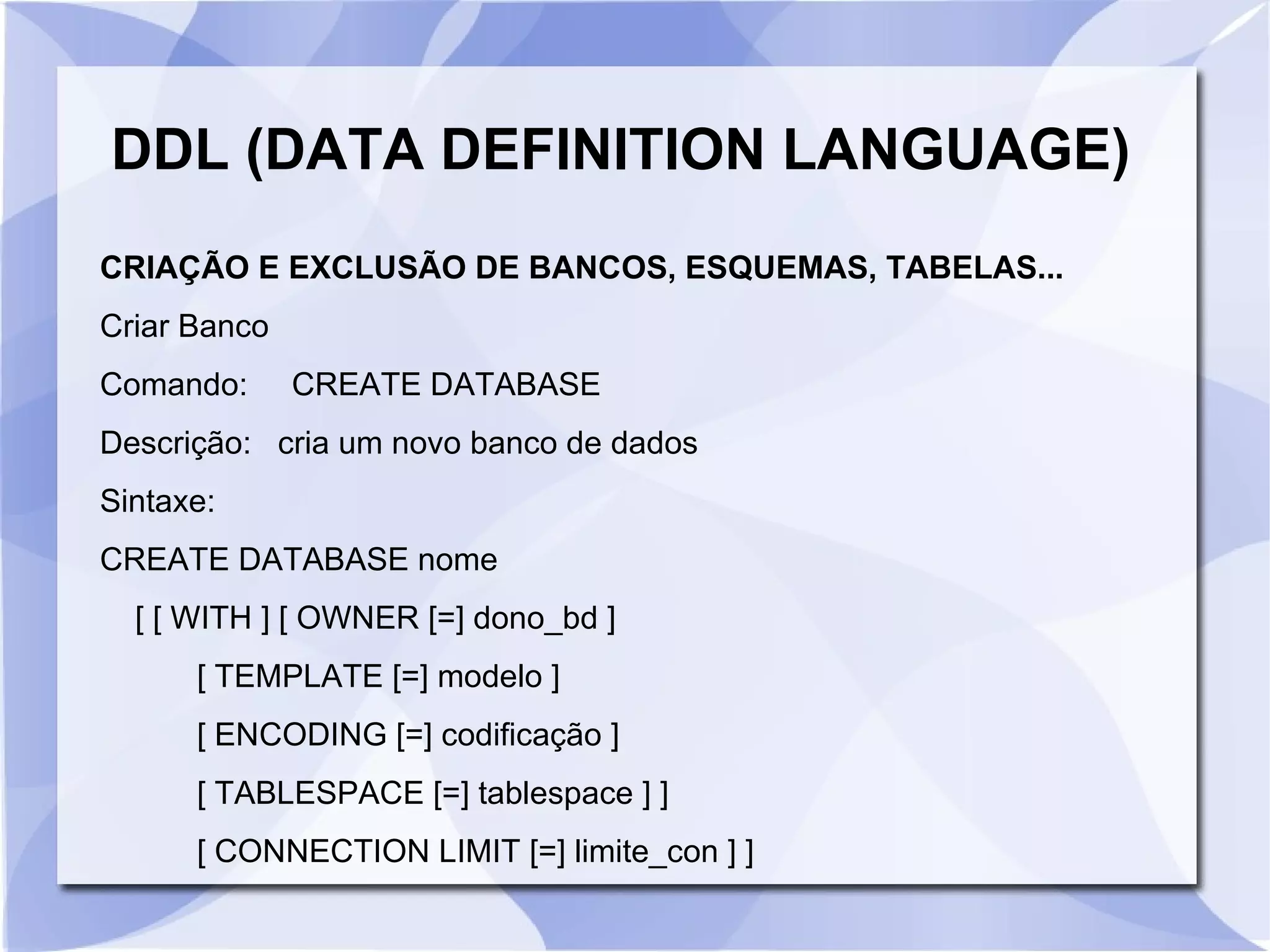 DDL (DATA DEFINITION LANGUAGE)
CRIAÇÃO E EXCLUSÃO DE BANCOS, ESQUEMAS, TABELAS...
Criar Banco
Comando:

CREATE DATABASE

Descrição: cria um novo banco de dados
Sintaxe:
CREATE DATABASE nome
[ [ WITH ] [ OWNER [=] dono_bd ]
[ TEMPLATE [=] modelo ]
[ ENCODING [=] codificação ]
[ TABLESPACE [=] tablespace ] ]
[ CONNECTION LIMIT [=] limite_con ] ]

 