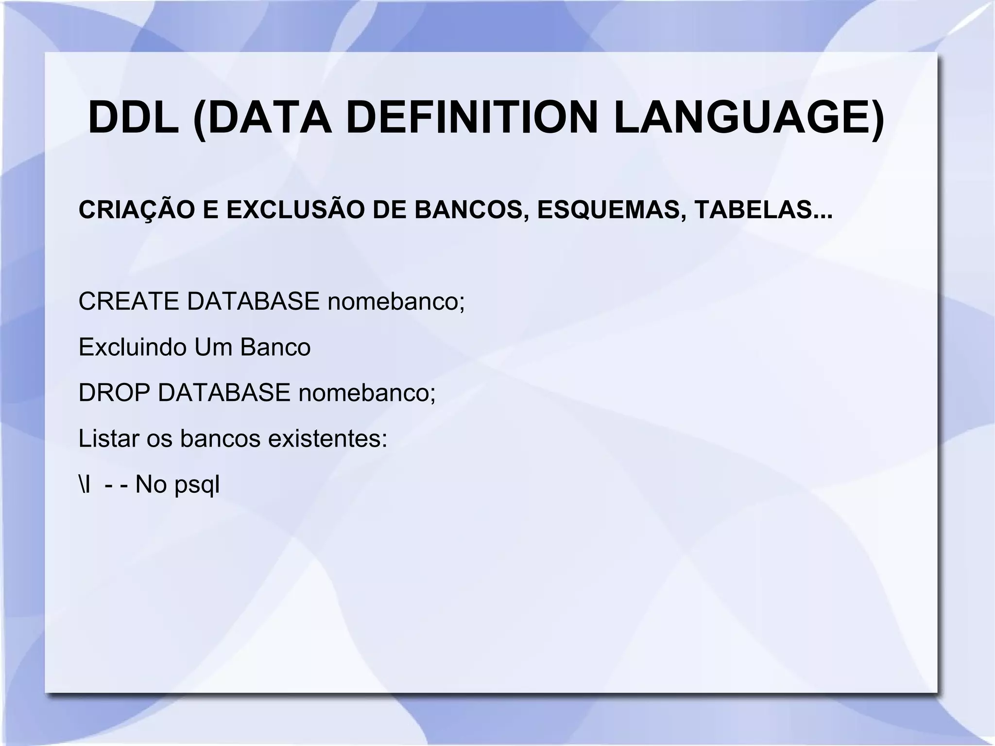 DDL (DATA DEFINITION LANGUAGE)
CRIAÇÃO E EXCLUSÃO DE BANCOS, ESQUEMAS, TABELAS...

CREATE DATABASE nomebanco;
Excluindo Um Banco
DROP DATABASE nomebanco;
Listar os bancos existentes:
l ­ ­ No psql

 