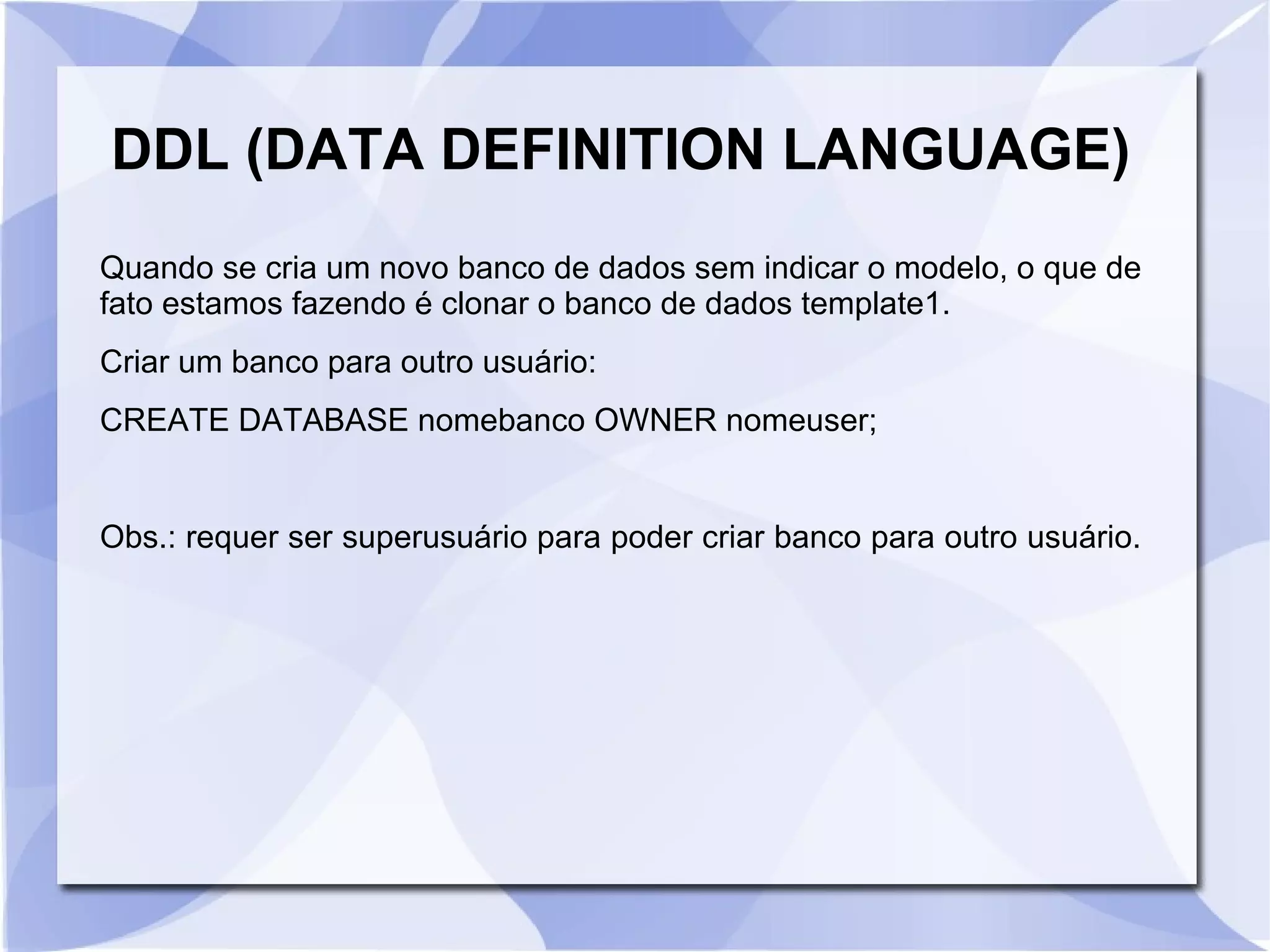 DDL (DATA DEFINITION LANGUAGE)
Quando se cria um novo banco de dados sem indicar o modelo, o que de
fato estamos fazendo é clonar o banco de dados template1.
Criar um banco para outro usuário:
CREATE DATABASE nomebanco OWNER nomeuser;

Obs.: requer ser superusuário para poder criar banco para outro usuário.

 