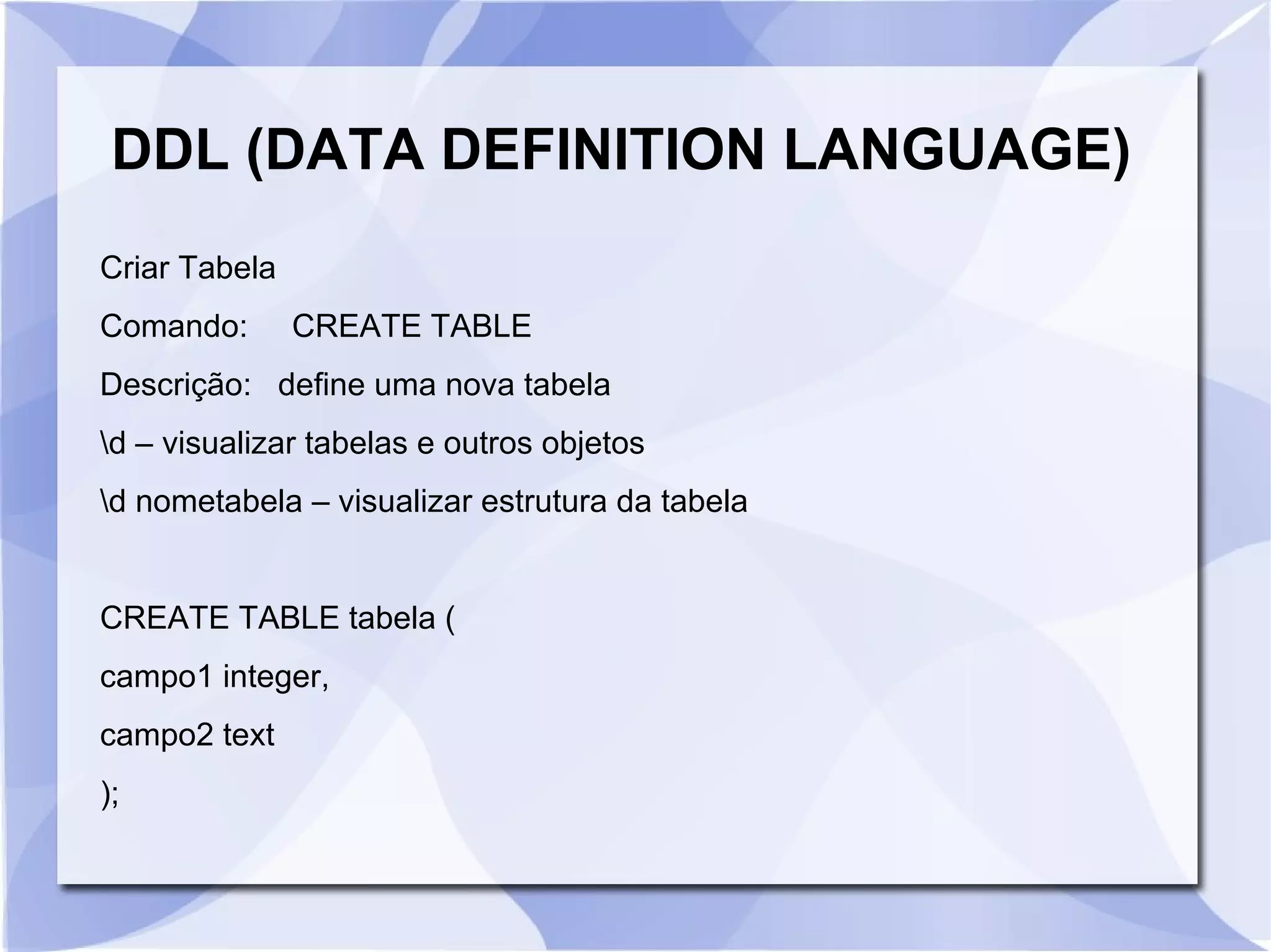 DDL (DATA DEFINITION LANGUAGE)
Criar Tabela
Comando:

CREATE TABLE

Descrição: define uma nova tabela
d – visualizar tabelas e outros objetos
d nometabela – visualizar estrutura da tabela

CREATE TABLE tabela (
campo1 integer,
campo2 text
);

 