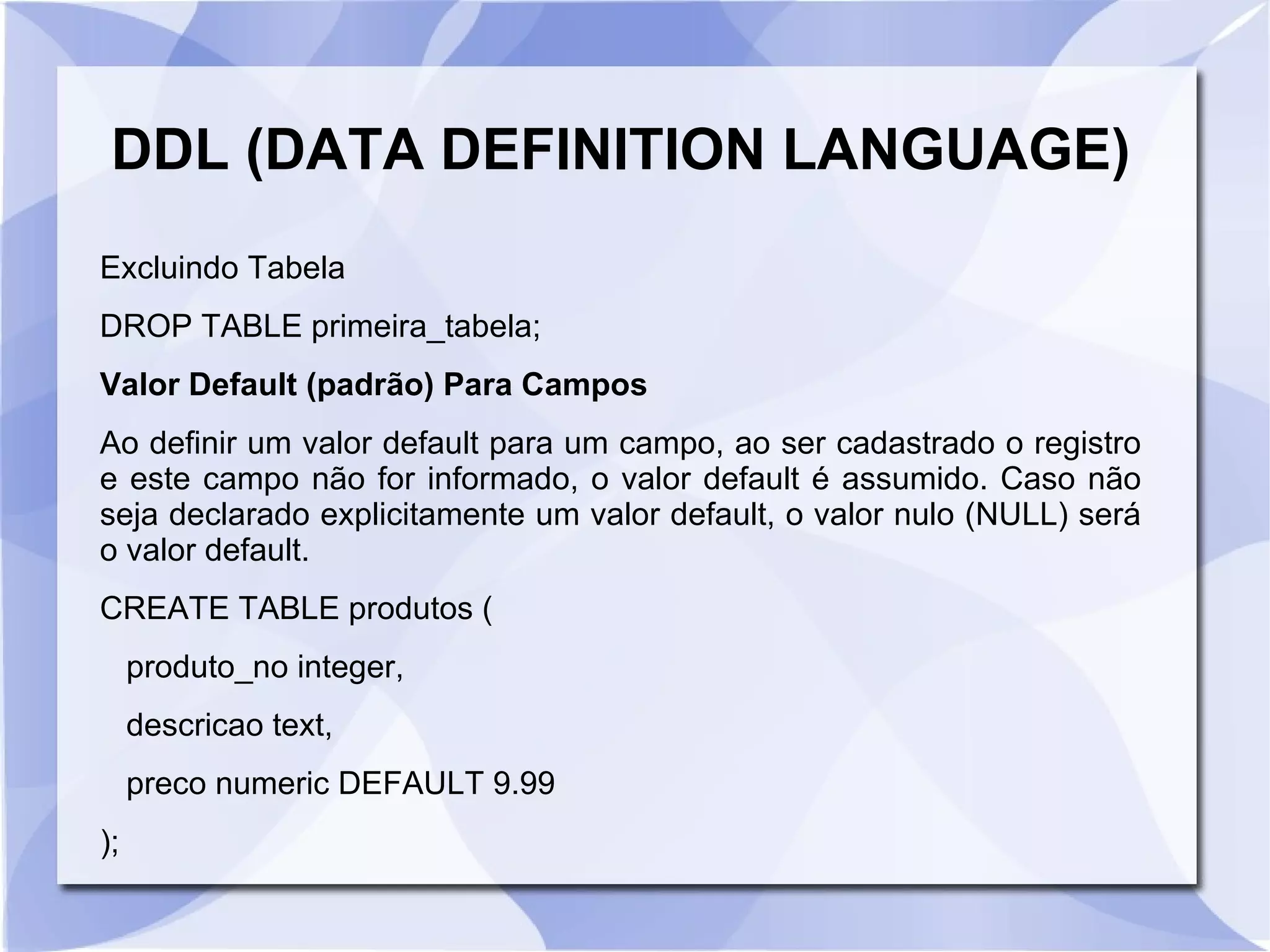 DDL (DATA DEFINITION LANGUAGE)
Excluindo Tabela
DROP TABLE primeira_tabela;
Valor Default (padrão) Para Campos
Ao definir um valor default para um campo, ao ser cadastrado o registro
e este campo não for informado, o valor default é assumido. Caso não
seja declarado explicitamente um valor default, o valor nulo (NULL) será
o valor default.
CREATE TABLE produtos (
produto_no integer,
descricao text,
preco numeric DEFAULT 9.99
);

 