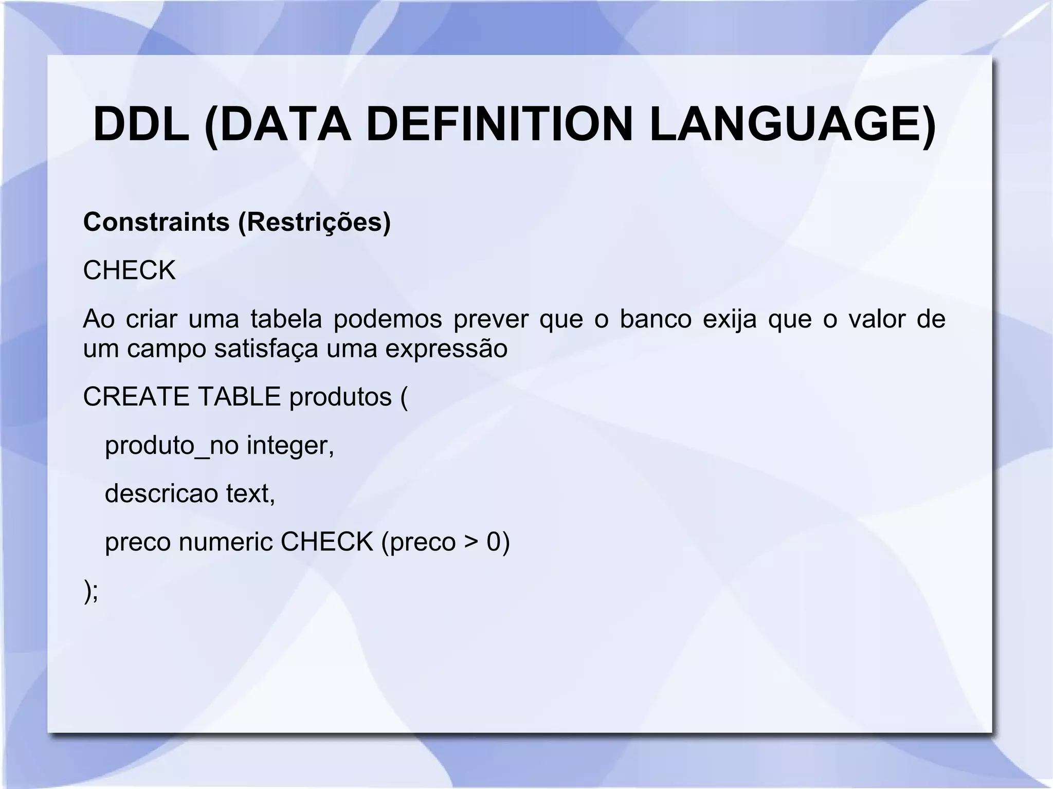 DDL (DATA DEFINITION LANGUAGE)
Constraints (Restrições)
CHECK
Ao criar uma tabela podemos prever que o banco exija que o valor de
um campo satisfaça uma expressão
CREATE TABLE produtos (
produto_no integer,
descricao text,
preco numeric CHECK (preco > 0)
);

 