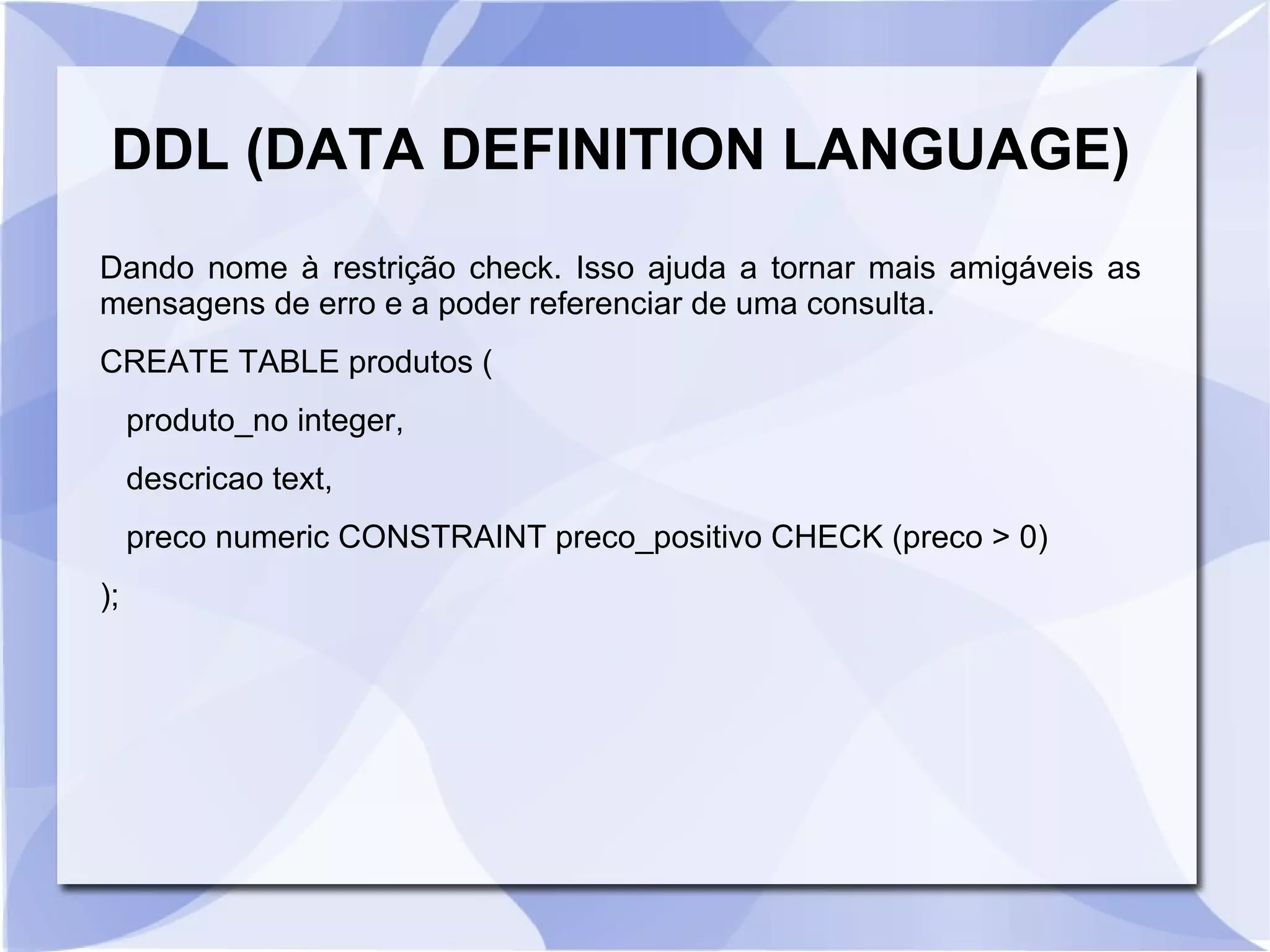 DDL (DATA DEFINITION LANGUAGE)
Dando nome à restrição check. Isso ajuda a tornar mais amigáveis as
mensagens de erro e a poder referenciar de uma consulta.
CREATE TABLE produtos (
produto_no integer,
descricao text,
preco numeric CONSTRAINT preco_positivo CHECK (preco > 0)
);

 