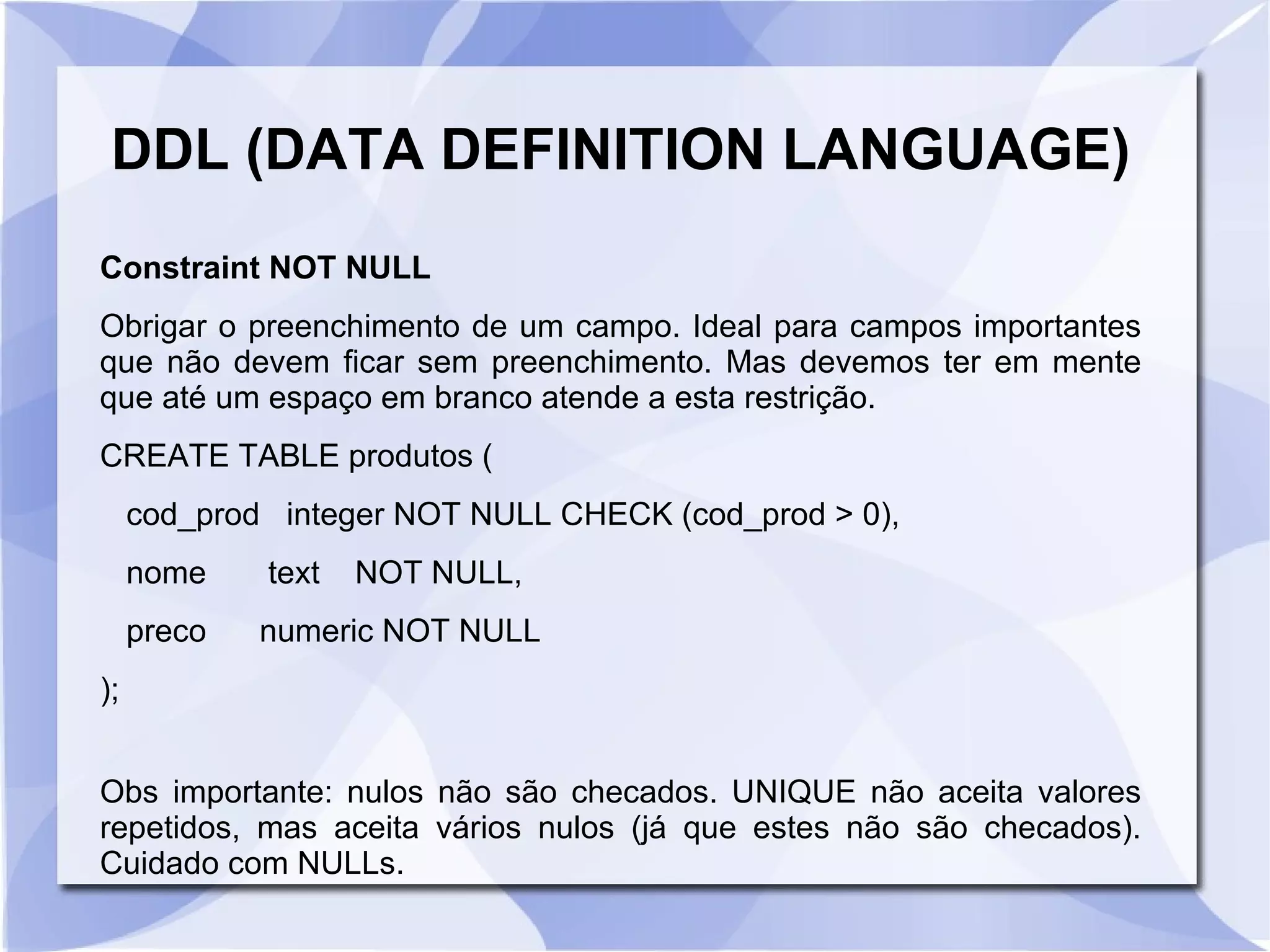DDL (DATA DEFINITION LANGUAGE)
Constraint NOT NULL
Obrigar o preenchimento de um campo. Ideal para campos importantes
que não devem ficar sem preenchimento. Mas devemos ter em mente
que até um espaço em branco atende a esta restrição.
CREATE TABLE produtos (
cod_prod integer NOT NULL CHECK (cod_prod > 0),
nome

text

NOT NULL,

preco

numeric NOT NULL

);
Obs importante: nulos não são checados. UNIQUE não aceita valores
repetidos, mas aceita vários nulos (já que estes não são checados).
Cuidado com NULLs.

 