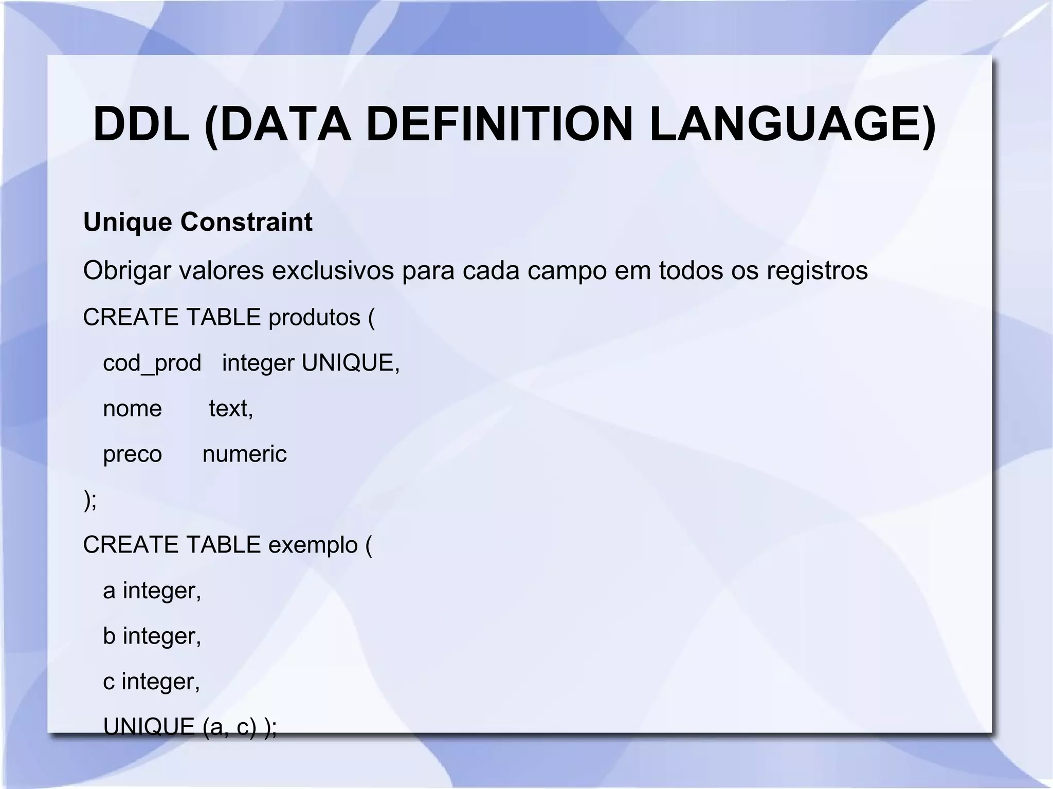 DDL (DATA DEFINITION LANGUAGE)
Unique Constraint
Obrigar valores exclusivos para cada campo em todos os registros
CREATE TABLE produtos (
cod_prod integer UNIQUE,
nome

text,

preco

numeric

);
CREATE TABLE exemplo (
a integer,
b integer,
c integer,
UNIQUE (a, c) );

 